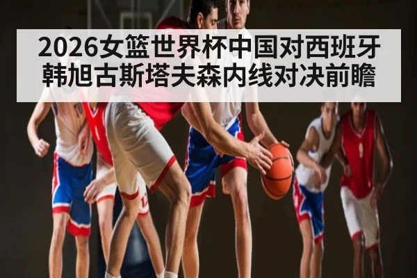 2026女篮世界杯中国对西班牙韩旭古斯塔夫森内线对决前瞻 | kaiyun