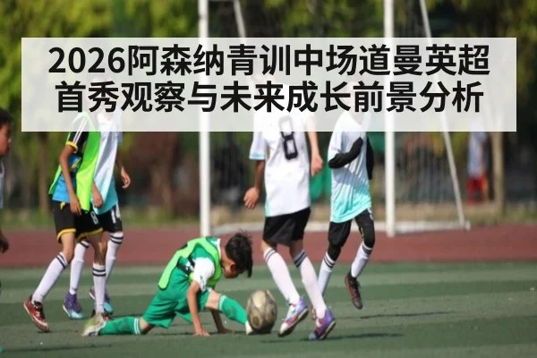 2026阿森纳青训中场道曼英超首秀观察与未来成长前景分析